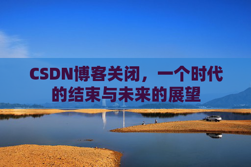 CSDN博客关闭，一个时代的结束与未来的展望